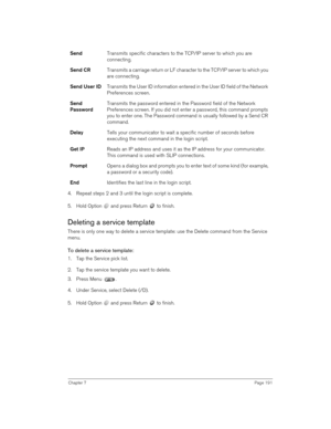 Page 191Chapter 7Page 191
4. Repeat steps 2 and 3 until the login script is complete.
5. Hold Option   and press Return   to finish.
Deleting a service template
There is only one way to delete a service template: use the Delete command from the Service 
menu.
To delete a service template:
1. Tap the Service pick list.
2. Tap the service template you want to delete.
3. Press Menu  . 
4. Under Service, select Delete (/D).
5. Hold Option   and press Return   to finish.SendTransmits specific characters to the TCP/IP...