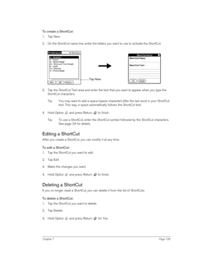 Page 195Chapter 7Page 195
To create a ShortCut:
1. Tap New.
2. On the ShortCut name line, enter the letters you want to use to activate the ShortCut.
3. Tap the ShortCut Text area and enter the text that you want to appear when you type the 
ShortCut characters.
Tip: You may want to add a space (space character) after the last word in your ShortCut 
text. This way, a space automatically follows the ShortCut text.
4. Hold Option   and press Return   to finish.
Tip: To use a ShortCut, enter the ShortCut symbol...