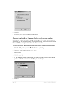 Page 202Page 202  Advanced HotSync® Operations
6. Click OK.
7. Disable any other application that opens the IR port. 
Configuring HotSync Manager for infrared communication
Next you need to go to the HotSync Manager and configure it for infrared communication. In 
Windows 98 and Me, you need to specify the simulated port used for infrared communication. In 
Windows 2000, you simply need to activate the infrared menu item.
To configure HotSync Manager for infrared communication with Windows 98 and Me:
1. Click...