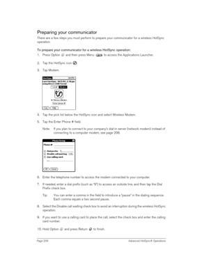 Page 206Page 206  Advanced HotSync® Operations
Preparing your communicator
There are a few steps you must perform to prepare your communicator for a wireless HotSync 
operation. 
To prepare your communicator for a wireless HotSync operation:
1. Press Option   and then press Menu   to access the Applications Launcher.
2. Tap the HotSync icon  . 
3. Tap Modem.
 
 
4. Tap the pick list below the HotSync icon and select Wireless Modem.
5. Tap the Enter Phone # field.
Note: If you plan to connect to your company’s...