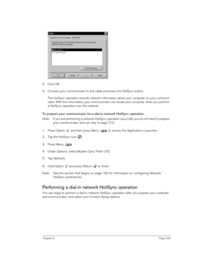 Page 209Chapter 8Page 209
5. Click OK.
6. Connect your communicator to the cable and press the HotSync button.
The HotSync operation records network information about your computer on your communi-
cator. With this information, your communicator can locate your computer when you perform 
a HotSync operation over the network.
To prepare your communicator for a dial-in network HotSync operation:
Note:  If you are performing a network HotSync operation via a LAN, you do not need to prepare 
your communicator and...