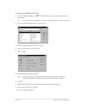 Page 216Page 216  Maintaining Your Communicator
To restore your data after a hard reset:
1. Click the HotSync Manager icon Ô
 in the Windows system tray (bottom-right corner of 
the taskbar).
Tip: You can also click the HotSync command on the Palm Desktop software menu bar.
2. From the HotSync Manager menu, choose Custom.
3. Select the appropriate user name from the list.
4. Select an application in the Conduit list.
5. Click Change.
6. Select Desktop overwrites handheld.
Note: Changing the HotSync setting from...