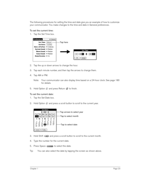 Page 23Chapter 1Page 23
The following procedures for setting the time and date give you an example of how to customize 
your communicator. You make changes to the time and date in General preferences.
To set the current time:
1. Tap the Set Time box.
 
 
2. Tap the up or down arrows to change the hour.
3. Tap each minute number, and then tap the arrows to change them.
4. Tap AM or PM.
Note: Your communicator can also display time based on a 24-hour clock. See page 180 
for details. 
5. Hold Option   and press...