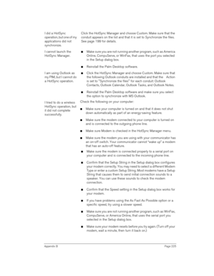 Page 225Appendix BPage 225
I did a HotSync 
operation, but one of my 
applications did not 
synchronize.Click the HotSync Manager and choose Custom. Make sure that the 
conduit appears on the list and that it is set to Synchronize the files. 
See page 199 for details.
I cannot launch the 
HotSync Manager.nMake sure you are not running another program, such as America 
Online, CompuServe, or WinFax, that uses the port you selected 
in the Setup dialog box.
nReinstall the Palm Desktop software.
I am using Outlook...