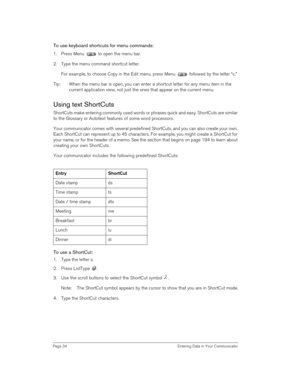 Page 34Page 34  Entering Data in Your Communicator
To use keyboard shortcuts for menu commands:
1. Press Menu   to open the menu bar. 
2. Type the menu command shortcut letter.
For example, to choose Copy in the Edit menu, press Menu   followed by the letter “c.”
Tip: When the menu bar is open, you can enter a shortcut letter for any menu item in the 
current application view, not just the ones that appear on the current menu. 
Using text ShortCuts
ShortCuts make entering commonly used words or phrases quick...