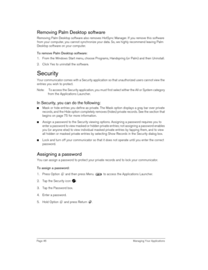 Page 46Page 46  Managing Your Applications
Removing Palm Desktop software
Removing Palm Desktop software also removes HotSync Manager. If you remove this software 
from your computer, you cannot synchronize your data. So, we highly recommend leaving Palm 
Desktop software on your computer.
To remove Palm Desktop software: 
1. From the Windows Start menu, choose Programs, Handspring (or Palm) and then Uninstall.
2. Click Yes to uninstall the software.
Security
Your communicator comes with a Security application...
