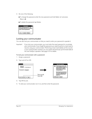 Page 48Page 48  Managing Your Applications
4. Do one of the following:
nTo change the password, enter the new password, and hold Option   and press 
Return .
nTo delete the password, tap Delete.
Locking your communicator
You can also lock your communicator so that you need to enter your password to operate it.
Important: If you lock your communicator, you must enter the exact password to re-activate 
your communicator. If you forget the password, you need to perform a hard reset to 
resume using your...