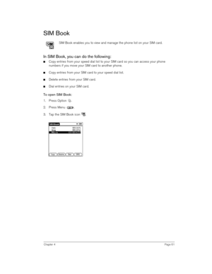Page 61Chapter 4Page 61
SIM Book
SIM Book enables you to view and manage the phone list on your SIM card.
In SIM Book, you can do the following:
nCopy entries from your speed dial list to your SIM card so you can access your phone 
numbers if you move your SIM card to another phone.
nCopy entries from your SIM card to your speed dial list.
nDelete entries from your SIM card.
nDial entries on your SIM card.
To open SIM Book:
1. Press Option  . 
2. Press Menu  . 
3. Tap the SIM Book icon  .
  