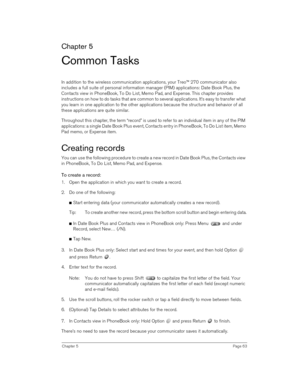 Page 63Chapter 5Page 63
Chapter 5
Common Tasks
In addition to the wireless communication applications, your Treo™ 270 communicator also 
includes a full suite of personal information manager (PIM) applications: Date Book Plus, the 
Contacts view in PhoneBook, To Do List, Memo Pad, and Expense. This chapter provides 
instructions on how to do tasks that are common to several applications. It’s easy to transfer what 
you learn in one application to the other applications because the structure and behavior of all...