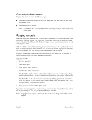 Page 66Page 66 Common Tasks
Other ways to delete records
You can also delete records in the following ways:
nIn the Details dialog box of the application, tap Delete, and then hold Option   and press 
Return   to finish.
nDelete the text of the record.
Note: In Date Book Plus, if you delete the text of a repeating event, you delete all instances 
of that event. 
Purging records
Over time, as you use Date Book Plus, To Do List, and Expense, you’ll accumulate records in these 
applications that have outlived...