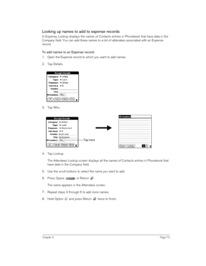 Page 73Chapter 5Page 73
Looking up names to add to expense records
In Expense, Lookup displays the names of Contacts entries in Phonebook that have data in the 
Company field. You can add these names to a list of attendees associated with an Expense 
record.
To add names to an Expense record:
1. Open the Expense record to which you want to add names.
2. Tap Details.
3. Tap Who.
4. Tap Lookup.
The Attendees Lookup screen displays all the names of Contacts entries in Phonebook that 
have data in the Company...