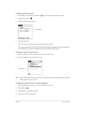 Page 76Page 76 Common Tasks
To display all private records:
1. Press Option   and then press Menu   to access the Applications Launcher.
2. Tap the Security icon  .
3. Tap the Current Privacy pick list. 
4. Tap Show Records.
If you do not have a password, private records become visible. 
If you have a password, the Show Private Records dialog box appears. Enter your password 
in this dialog box, and then hold Option   and press Return   to finish.
To display a specific masked record:
1. Open the application...