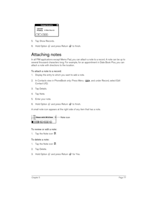 Page 77Chapter 5Page 77
5. Tap Show Records.
6. Hold Option   and press Return   to finish.
Attaching notes
In all PIM applications except Memo Pad, you can attach a note to a record. A note can be up to 
several thousand characters long. For example, for an appointment in Date Book Plus, you can 
attach a note with directions to the location.
To attach a note to a record:
1. Display the entry to which you want to add a note. 
2. In Contacts view in PhoneBook only: Press Menu  , and under Record, select Edit...