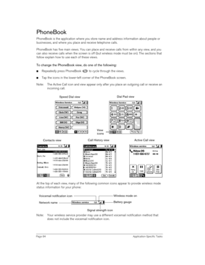 Page 84Page 84 Application-Specific Tasks
PhoneBook
PhoneBook is the application where you store name and address information about people or 
businesses, and where you place and receive telephone calls. 
PhoneBook has five main views. You can place and receive calls from within any view, and you 
can also receive calls when the screen is off (but wireless mode must be on). The sections that 
follow explain how to use each of these views. 
To change the PhoneBook view, do one of the following:
nRepeatedly press...
