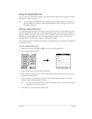 Page 85Chapter 6Page 85
Using the Speed Dial view
You can store up to 50 phone numbers in the Speed Dial list. There are five pages of numbers 
that hold ten numbers per page. 
Tip: You can keep your Speed Dial list organized by storing different types of numbers on 
different pages. For example, create separate pages for family, business, friends, and 
emergency numbers. 
Defining a Speed Dial button
For each Speed Dial button you can assign a name, phone number, and extra digits such as an 
extension. By...