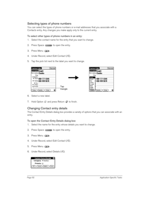 Page 92Page 92 Application-Specific Tasks
Selecting types of phone numbers
You can select the types of phone numbers or e-mail addresses that you associate with a 
Contacts entry. Any changes you make apply only to the current entry. 
To select other types of phone numbers in an entry:
1. Select the contact name for the entry that you want to change. 
2. Press Space   to open the entry.
3. Press Menu  .
4. Under Record, select Edit Contact (/E).
5. Tap the pick list next to the label you want to change. 
 
6....
