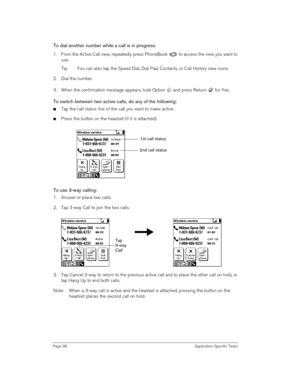 Page 98Page 98 Application-Specific Tasks
To dial another number while a call is in progress:
1. From the Active Call view, repeatedly press PhoneBook   to access the view you want to 
use.
Tip: You can also tap the Speed Dial, Dial Pad, Contacts, or Call History view icons. 
2. Dial the number.
3. When the confirmation message appears, hold Option   and press Return   for Yes.
To switch between two active calls, do any of the following:
nTap the call status line of the call you want to make active.
nPress the...