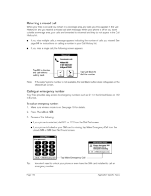Page 100Page 100 Application-Specific Tasks
Returning a missed call
When your Treo is on and you remain in a coverage area, any calls you miss appear in the Call 
History list and you receive a missed call alert message. When your phone is off or you travel 
outside a coverage area, your calls are forwarded to voicemail and they do not appear in the Call 
History list.
nIf you miss multiple calls, a message appears indicating the number of calls you missed. See 
page 94 for instructions on calling a number in...