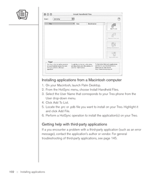 Page 102Installing applications from a Macintosh computer
1. On your Macintosh, launch Palm Desktop.
2. From the HotSync menu, choose Install Handheld Files.
3. Select the User Name that corresponds to your Treo phone from the
User drop-down menu.
4. Click Add To List.
5. Locate the .prc or .pdb ﬁle you want to install on your Treo. Highlight it
and click Add File.
6. Perform a HotSync operation to install the application(s) on your Treo.
Getting help with third-party applications
If a you encounter a problem...