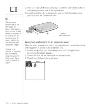 Page 1063. Hold your Treo with the screen facing you and the card with the notch in
the lower-right corner next to the camera lens.
4. Insert the card into the expansion slot until you feel the card lock into
place and hear the conﬁrmation tone. 
A. Notch
B. Camera lens
Launching applications on an expansion card
After you insert an expansion card in the expansion slot, you can launch any
of the applications stored on the expansion card.
1. Insert the expansion card into the expansion slot. The Applications...