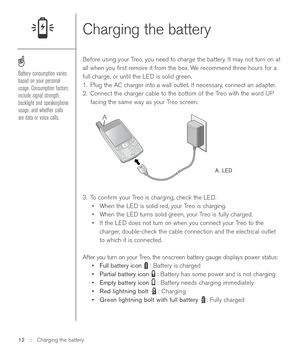 Page 12Charging the battery
Before using your Treo, you need to charge the battery. It may not turn on at
all when you ﬁrst remove it from the box. We recommend three hours for a
full charge, or until the LED is solid green. 
1. Plug the AC charger into a wall outlet. If necessary, connect an adapter.
2. Connect the charger cable to the bottom of the Treo with the word UP
facing the same way as your Treo screen.
A. LED
3. To conﬁrm your Treo is charging, check the LED. 
•When the LED is solid red, your Treo is...