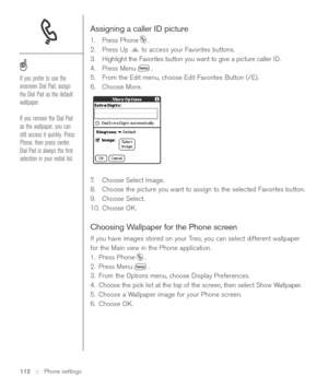 Page 112Assigning a caller ID picture
1. Press Phone .
2. Press Up to access your Favorites buttons. 
3. Highlight the Favorites button you want to give a picture caller ID.
4. Press Menu .
5. From the Edit menu, choose Edit Favorites Button (/E).
6. Choose More.
7.Choose Select Image. 
8. Choose the picture you want to assign to the selected Favorites button. 
9. Choose Select.
10. Choose OK.
Choosing Wallpaper for the Phone screen
If you have images stored on your Treo, you can select different wallpaper
for...