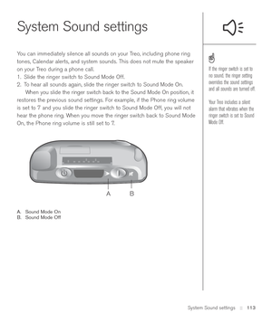 Page 113System Sound settings::   113
System Sound settings
You can immediately silence all sounds on your Treo, including phone ring
tones, Calendar alerts, and system sounds. This does not mute the speaker
on your Treo during a phone call.
1. Slide the ringer switch to Sound Mode Off.
2. To hear all sounds again, slide the ringer switch to Sound Mode On.
When you slide the ringer switch back to the Sound Mode On position, it
restores the previous sound settings. For example, if the Phone ring volume
is set to...