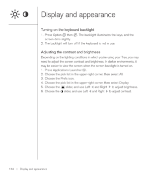 Page 114Display and appearance
Turning on the keyboard backlight
1. Press Option then  . The backlight illuminates the keys, and the
screen dims slightly.
2. The backlight will turn off if the keyboard is not in use. 
Adjusting the contrast and brightness
Depending on the lighting conditions in which you’re using your Treo, you may
need to adjust the screen contrast and brightness. In darker environments, it
may be easier to view the screen when the screen backlight is turned on.
1. Press Applications Launcher ....