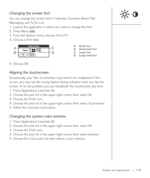 Page 115Display and appearance::   115
Changing the screen font
You can change the screen font in Calendar, Contacts, Memo Pad,
Messaging, and To Do List.
1. Launch the application in which you want to change the font.
2. Press Menu .
3. From the Options menu, choose Font (/F).
4. Choose a font style:
A. Small font
B. Small bold font
C. Large font
D. Large bold font
5. Choose OK.
Aligning the touchscreen
Occasionally, your Treo touchscreen may need to be readjusted. If this
occurs, you may see the wrong feature...