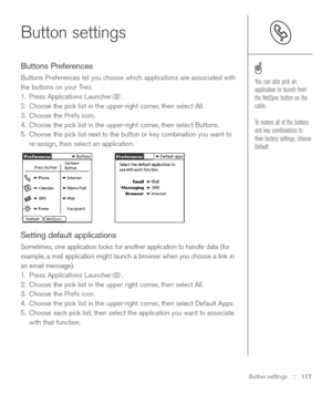 Page 117Button settings::   117
Button settings
Buttons Preferences
Buttons Preferences let you choose which applications are associated with
the buttons on your Treo. 
1. Press Applications Launcher . 
2. Choose the pick list in the upper-right corner, then select All.
3. Choose the Prefs icon. 
4. Choose the pick list in the upper-right corner, then select Buttons. 
5. Choose the pick list next to the button or key combination you want to
re-assign, then select an application.
Setting default applications...