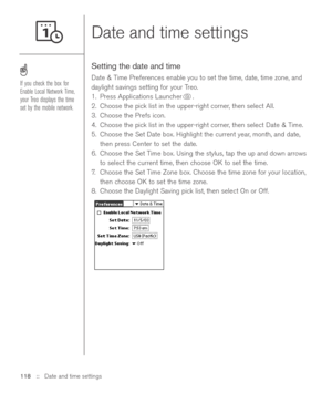 Page 118Date and time settings
Setting the date and time
Date & Time Preferences enable you to set the time, date, time zone, and
daylight savings setting for your Treo. 
1. Press Applications Launcher . 
2. Choose the pick list in the upper-right corner, then select All.
3. Choose the Prefs icon. 
4. Choose the pick list in the upper-right corner, then select Date & Time. 
5. Choose the Set Date box. Highlight the current year, month, and date,
then press Center to set the date.
6. Choose the Set Time box....