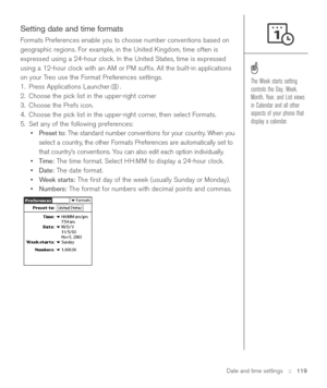 Page 119Date and time settings::   119
Setting date and time formats
Formats Preferences enable you to choose number conventions based on
geographic regions. For example, in the United Kingdom, time often is
expressed using a 24-hour clock. In the United States, time is expressed
using a 12-hour clock with an AM or PM sufﬁx. All the built-in applications
on your Treo use the Format Preferences settings. 
1. Press Applications Launcher . 
2. Choose the pick list in the upper-right corner
3. Choose the Prefs icon....