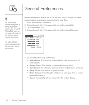 Page 120General Preferences
General Preferences enable you to set the auto shutoff interval, the beam
receive feature, sounds, and screen colors for your Treo. 
1. Press Applications Launcher . 
2. Choose the pick list in the upper-right corner, then select All.
3. Choose the Prefs icon. 
4. Choose the pick list in the upper-right corner, then select General. 
5. Set any of the following preferences:
•Auto-off After:The time that elapses before your screen turns off
automatically.
•System Sound:The volume for...