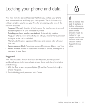 Page 121Locking your phone and data::   121
Locking your phone and data
Your Treo includes several features that help you protect your phone
from inadvertent use and keep your data private. The built-in security
software enables you to use your Treo for emergency calls even if the
handset is locked.
•Keyguard:Manually disables all buttons and the touchscreen to prevent
accidental presses in your briefcase or pocket.
•Auto-Keyguard and touchscreen lockout:Automatically enables
Keyguard after a period of...