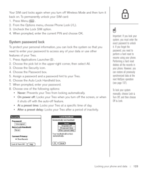 Page 123Locking your phone and data::   123
Your SIM card locks again when you turn off Wireless Mode and then turn it
back on. To permanently unlock your SIM card:
1. Press Menu .
2. From the Options menu, choose Phone Lock (/L).
3. Uncheck the Lock SIM option.
4. When prompted, enter the current PIN and choose OK.
System password lock
To protect your personal information, you can lock the system so that you
need to enter your password to access any of your data or use other
features of your Treo.
1. Press...