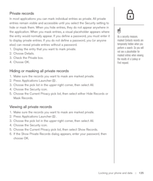 Page 125Locking your phone and data::   125
Private records
In most applications you can mark individual entries as private. All private
entries remain visible and accessible until you select the Security setting to
hide or mask them. When you hide entries, they do not appear anywhere in
the application. When you mask entries, a visual placeholder appears where
the entry would normally appear. If you deﬁne a password, you must enter it
to display private entries. If you do not deﬁne a password, you (or anyone...