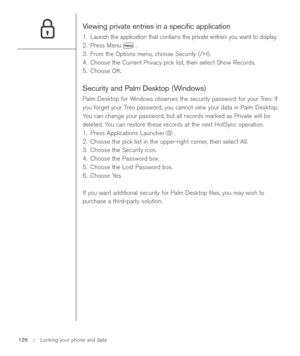 Page 126Viewing private entries in a speciﬁc application
1. Launch the application that contains the private entries you want to display.
2. Press Menu .
3. From the Options menu, choose Security (/H).
4. Choose the Current Privacy pick list, then select Show Records.
5. Choose OK.
Security and Palm Desktop (Windows)
Palm Desktop for Windows observes the security password for your Treo. If
you forget your Treo password, you cannot view your data in Palm Desktop.
You can change your password, but all records...