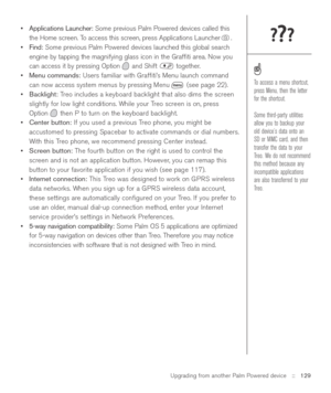 Page 129Upgrading from another Palm Powered device::   129
•Applications Launcher:Some previous Palm Powered devices called this
the Home screen. To access this screen, press Applications Launcher .
•Find: Some previous Palm Powered devices launched this global search
engine by tapping the magnifying glass icon in the Grafﬁti area. Now you
can access it by pressing Option and Shift  together.
•Menu commands:Users familiar with Grafﬁti’s Menu launch command
can now access system menus by pressing Menu (see page...