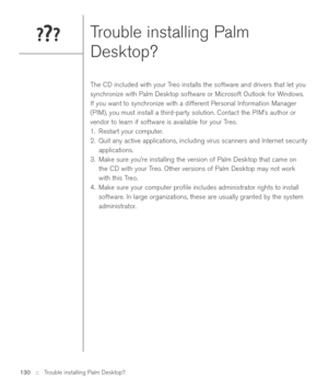 Page 130Trouble installing Palm
Desktop?
The CD included with your Treo installs the software and drivers that let you
synchronize with Palm Desktop software or Microsoft Outlook for Windows.
If you want to synchronize with a different Personal Information Manager
(PIM), you must install a third-party solution. Contact the PIM’s author or
vendor to learn if software is available for your Treo.
1. Restart your computer.
2. Quit any active applications, including virus scanners and Internet security
applications....