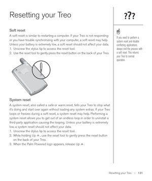 Page 131Resetting your Treo::   131
Resetting your Treo
Soft reset
A soft reset is similar to restarting a computer. If your Treo is not responding
or you have trouble synchronizing with your computer, a soft reset may help.
Unless your battery is extremely low, a soft reset should not affect your data.
1. Unscrew the stylus tip to access the reset tool.
2. Use the reset tool to gently press the reset button on the back of your Treo.
System reset
A system reset, also called a safeor warmreset, tells your Treo to...