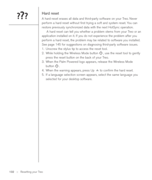 Page 132Hard reset
A hard reset erases all data and third-party software on your Treo. Never
perform a hard reset without ﬁrst trying a soft and system reset. You can
restore previously synchronized data with the next HotSync operation. 
A hard reset can tell you whether a problem stems from your Treo or an
application installed on it. If you do not experience the problem after you
perform a hard reset, the problem may be related to software you installed.
See page 145 for suggestions on diagnosing third-party...