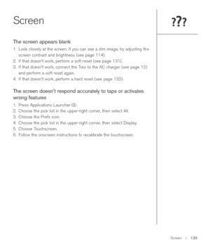 Page 133Screen::   133
Screen
The screen appears blank
1. Look closely at the screen. If you can see a dim image, try adjusting the
screen contrast and brightness (see page 114). 
2. If that doesn’t work, perform a soft reset (see page 131).
3. If that doesn’t work, connect the Treo to the AC charger (see page 12)
and perform a soft reset again.
4. If that doesn’t work, perform a hard reset (see page 132).
The screen doesn’t respond accurately to taps or activates
wrong features
1. Press Applications Launcher ....