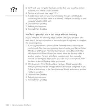 Page 1383. Verify with your computer hardware vendor that your operating system
supports your internal USB Controller.
4. Perform a soft reset (see page 131).
5. If problems persist and you’re synchronizing through a USB hub, try
connecting the HotSync cable to a different USB port, or directly to your
computer’s built-in USB port. 
6. Uninstall Palm Desktop.
7.Reboot your computer.
8. Reinstall Palm Desktop.
HotSync operation starts but stops without ﬁnishing
As you complete the following steps, perform a...