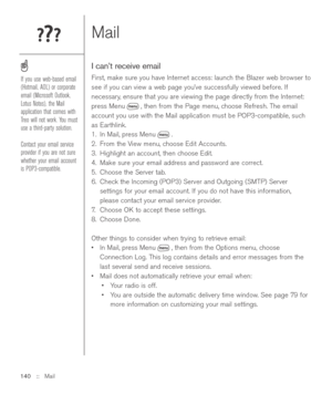 Page 140Mail
I can’t receive email
First, make sure you have Internet access: launch the Blazer web browser to
see if you can view a web page you’ve successfully viewed before. If
necessary, ensure that you are viewing the page directly from the Internet:
press Menu , then from the Page menu, choose Refresh. The email
account you use with the Mail application must be POP3-compatible, such
as Earthlink. 
1. In Mail, press Menu .
2. From the View menu, choose Edit Accounts.
3. Highlight an account, then choose...