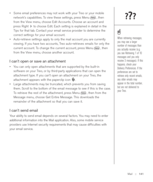 Page 141Mail::   141
•Some email preferences may not work with your Treo or your mobile
network’s capabilities. To view these settings, press Menu , then
from the View menu, choose Edit Accounts. Choose an account and
press Right  to choose Edit. Each setting is explained in detail in the
Tips for that tab. Contact your email service provider to determine the
correct settings for your email account.
•Auto-retrieve settings apply to only the mail account you are currently
viewing. If you have two accounts, Treo...