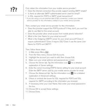 Page 142First, obtain this information from your mobile service provider*: 
•Does the Internet connection they provide support sending SMTP emails?
•Is there an alternate SMTP authenticated server used for email?
•Is SSL required for POP3 or SMTP email transactions?
*If you are using a circuit-switched data (CSD) connection, contact your Internet
service provider for this information, instead of your mobile service provider.
Then, contact your email service provider for this information:
•Does this provider...