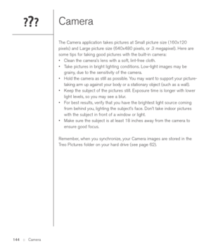 Page 144Camera
The Camera application takes pictures at Small picture size (160x120
pixels) and Large picture size (640x480 pixels, or .3 megapixel). Here are
some tips for taking good pictures with the built-in camera:
•Clean the camera’s lens with a soft, lint-free cloth.
•Take pictures in bright lighting conditions. Low-light images may be
grainy, due to the sensitivity of the camera.
•Hold the camera as still as possible. You may want to support your picture-
taking arm up against your body or a stationary...