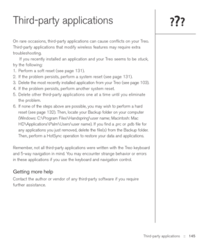 Page 145Third-party applications::   145
Third-party applications
On rare occasions, third-party applications can cause conﬂicts on your Treo.
Third-party applications that modify wireless features may require extra
troubleshooting.
If you recently installed an application and your Treo seems to be 
stuck,
try the following: 
1. Perform a soft reset (see page 131).
2. If the problem persists, perform a system reset (see page 131). 
3. Delete the most recently installed application from your Treo (see page 103)....