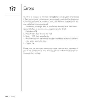 Page 146Errors
Your Treo is designed to minimize interruptions, when a system error occurs.
If Treo encounters a system error, it automatically resets itself and resumes
functioning as normal. If possible, it even turns Wireless Mode back on if it
was on before the error occurred.
Sometimes, you might want to know more about an error. Treo uses a
special interface to show error messages in greater detail.
1. Press Phone .
2. Press Center, then choose Dial Pad.
3. Type # 
*377, then press Center.
4. Review the...