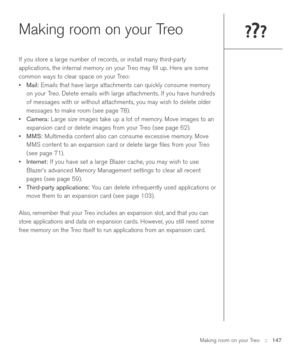 Page 147Making room on your Treo::   147
Making room on your Treo
If you store a large number of records, or install many third-party
applications, the internal memory on your Treo may ﬁll up. Here are some
common ways to clear space on your Treo:
•Mail:Emails that have large attachments can quickly consume memory
on your Treo. Delete emails with large attachments. If you have hundreds
of messages with or without attachments, you may wish to delete older
messages to make room (see page 78).
•Camera:Large size...